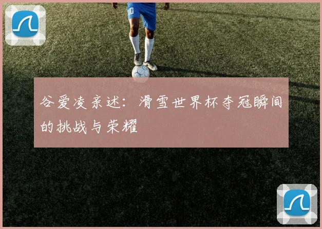 谷爱凌亲述：滑雪世界杯夺冠瞬间的挑战与荣耀