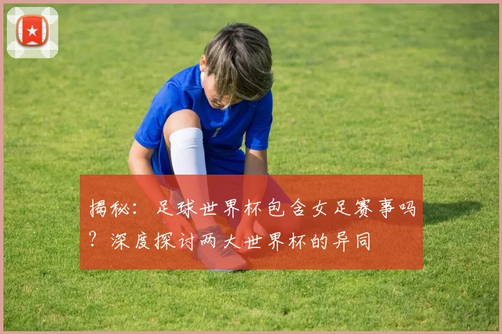 揭秘：足球世界杯包含女足赛事吗？深度探讨两大世界杯的异同