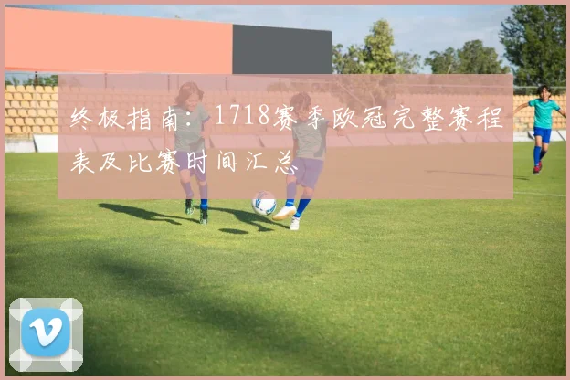 终极指南：1718赛季欧冠完整赛程表及比赛时间汇总